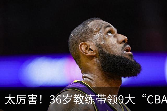 太厉害！36岁教练带领9大“CBA弃将” 掀翻2大冠军球队