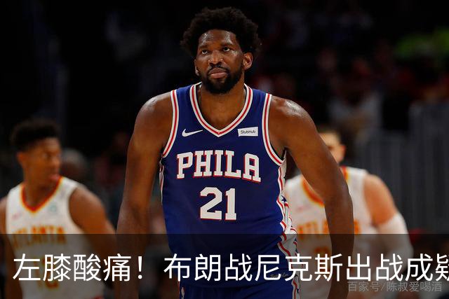 左膝酸痛！布朗战尼克斯出战成疑，76人迎NBA杯小组首场