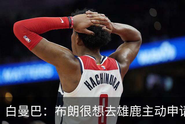 白曼巴：布朗很想去雄鹿主动申请了交易 他甚至怂恿绿军队友一起