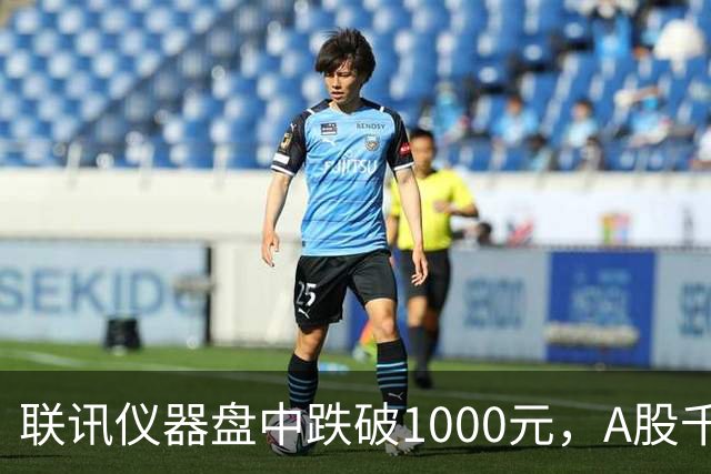 联讯仪器盘中跌破1000元，A股千元股仅剩一只